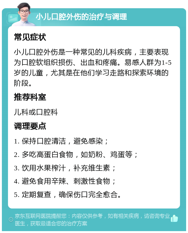 小儿口腔外伤的治疗与调理 常见症状 小儿口腔外伤是一种常见的儿科疾病，主要表现为口腔软组织损伤、出血和疼痛。易感人群为1-5岁的儿童，尤其是在他们学习走路和探索环境的阶段。 推荐科室 儿科或口腔科 调理要点 1. 保持口腔清洁，避免感染； 2. 多吃高蛋白食物，如奶粉、鸡蛋等； 3. 饮用水果榨汁，补充维生素； 4. 避免食用辛辣、刺激性食物； 5. 定期复查，确保伤口完全愈合。