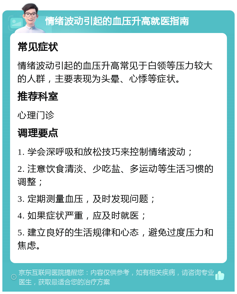 情绪波动引起的血压升高就医指南 常见症状 情绪波动引起的血压升高常见于白领等压力较大的人群，主要表现为头晕、心悸等症状。 推荐科室 心理门诊 调理要点 1. 学会深呼吸和放松技巧来控制情绪波动； 2. 注意饮食清淡、少吃盐、多运动等生活习惯的调整； 3. 定期测量血压，及时发现问题； 4. 如果症状严重，应及时就医； 5. 建立良好的生活规律和心态，避免过度压力和焦虑。