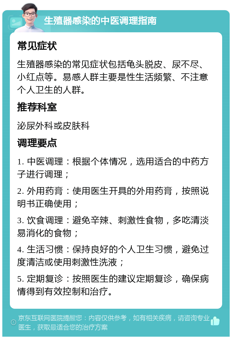 生殖器感染的中医调理指南 常见症状 生殖器感染的常见症状包括龟头脱皮、尿不尽、小红点等。易感人群主要是性生活频繁、不注意个人卫生的人群。 推荐科室 泌尿外科或皮肤科 调理要点 1. 中医调理：根据个体情况，选用适合的中药方子进行调理； 2. 外用药膏：使用医生开具的外用药膏，按照说明书正确使用； 3. 饮食调理：避免辛辣、刺激性食物，多吃清淡易消化的食物； 4. 生活习惯：保持良好的个人卫生习惯，避免过度清洁或使用刺激性洗液； 5. 定期复诊：按照医生的建议定期复诊，确保病情得到有效控制和治疗。