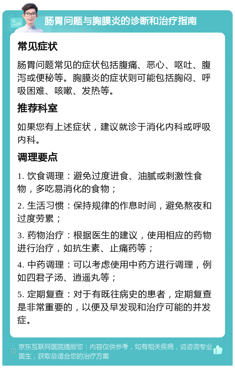 肠胃问题与胸膜炎的诊断和治疗指南 常见症状 肠胃问题常见的症状包括腹痛、恶心、呕吐、腹泻或便秘等。胸膜炎的症状则可能包括胸闷、呼吸困难、咳嗽、发热等。 推荐科室 如果您有上述症状，建议就诊于消化内科或呼吸内科。 调理要点 1. 饮食调理：避免过度进食、油腻或刺激性食物，多吃易消化的食物； 2. 生活习惯：保持规律的作息时间，避免熬夜和过度劳累； 3. 药物治疗：根据医生的建议，使用相应的药物进行治疗，如抗生素、止痛药等； 4. 中药调理：可以考虑使用中药方进行调理，例如四君子汤、逍遥丸等； 5. 定期复查：对于有既往病史的患者，定期复查是非常重要的，以便及早发现和治疗可能的并发症。