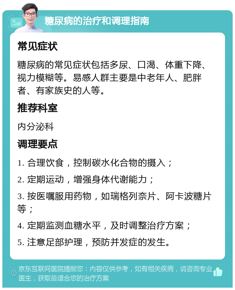 糖尿病的治疗和调理指南 常见症状 糖尿病的常见症状包括多尿、口渴、体重下降、视力模糊等。易感人群主要是中老年人、肥胖者、有家族史的人等。 推荐科室 内分泌科 调理要点 1. 合理饮食，控制碳水化合物的摄入； 2. 定期运动，增强身体代谢能力； 3. 按医嘱服用药物，如瑞格列奈片、阿卡波糖片等； 4. 定期监测血糖水平，及时调整治疗方案； 5. 注意足部护理，预防并发症的发生。