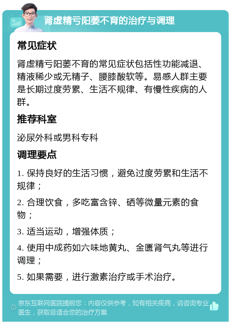 肾虚精亏阳萎不育的治疗与调理 常见症状 肾虚精亏阳萎不育的常见症状包括性功能减退、精液稀少或无精子、腰膝酸软等。易感人群主要是长期过度劳累、生活不规律、有慢性疾病的人群。 推荐科室 泌尿外科或男科专科 调理要点 1. 保持良好的生活习惯，避免过度劳累和生活不规律； 2. 合理饮食，多吃富含锌、硒等微量元素的食物； 3. 适当运动，增强体质； 4. 使用中成药如六味地黄丸、金匮肾气丸等进行调理； 5. 如果需要，进行激素治疗或手术治疗。