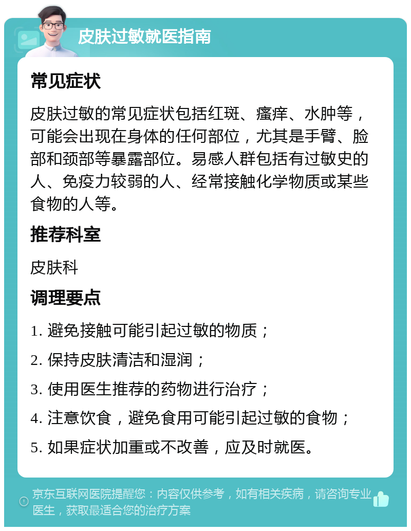 皮肤过敏就医指南 常见症状 皮肤过敏的常见症状包括红斑、瘙痒、水肿等，可能会出现在身体的任何部位，尤其是手臂、脸部和颈部等暴露部位。易感人群包括有过敏史的人、免疫力较弱的人、经常接触化学物质或某些食物的人等。 推荐科室 皮肤科 调理要点 1. 避免接触可能引起过敏的物质； 2. 保持皮肤清洁和湿润； 3. 使用医生推荐的药物进行治疗； 4. 注意饮食，避免食用可能引起过敏的食物； 5. 如果症状加重或不改善，应及时就医。