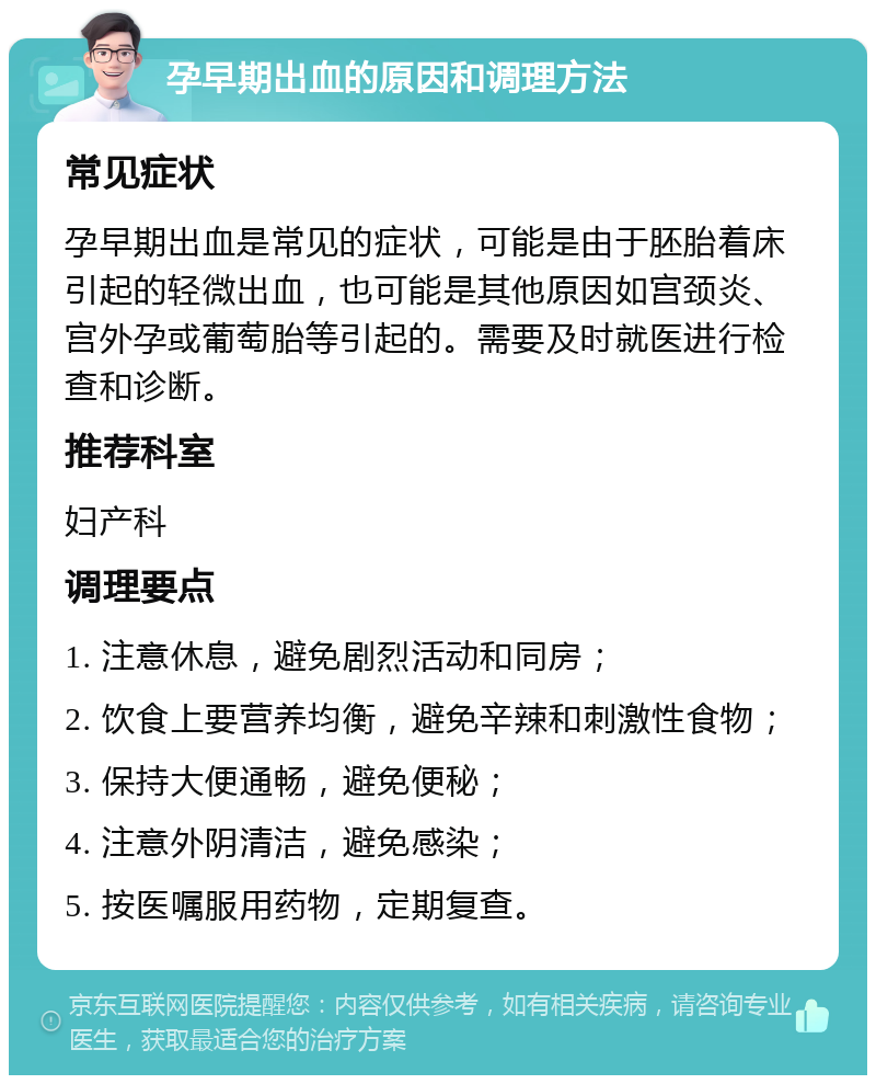 孕早期出血的原因和调理方法 常见症状 孕早期出血是常见的症状，可能是由于胚胎着床引起的轻微出血，也可能是其他原因如宫颈炎、宫外孕或葡萄胎等引起的。需要及时就医进行检查和诊断。 推荐科室 妇产科 调理要点 1. 注意休息，避免剧烈活动和同房； 2. 饮食上要营养均衡，避免辛辣和刺激性食物； 3. 保持大便通畅，避免便秘； 4. 注意外阴清洁，避免感染； 5. 按医嘱服用药物，定期复查。