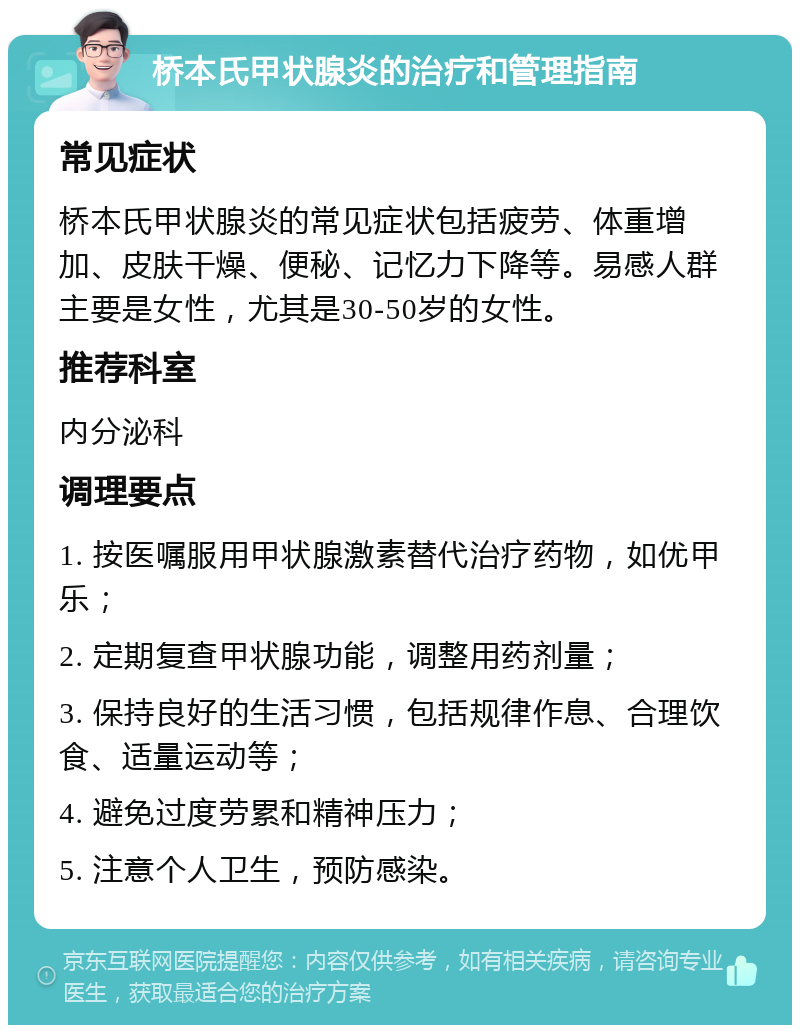 桥本氏甲状腺炎的治疗和管理指南 常见症状 桥本氏甲状腺炎的常见症状包括疲劳、体重增加、皮肤干燥、便秘、记忆力下降等。易感人群主要是女性，尤其是30-50岁的女性。 推荐科室 内分泌科 调理要点 1. 按医嘱服用甲状腺激素替代治疗药物，如优甲乐； 2. 定期复查甲状腺功能，调整用药剂量； 3. 保持良好的生活习惯，包括规律作息、合理饮食、适量运动等； 4. 避免过度劳累和精神压力； 5. 注意个人卫生，预防感染。