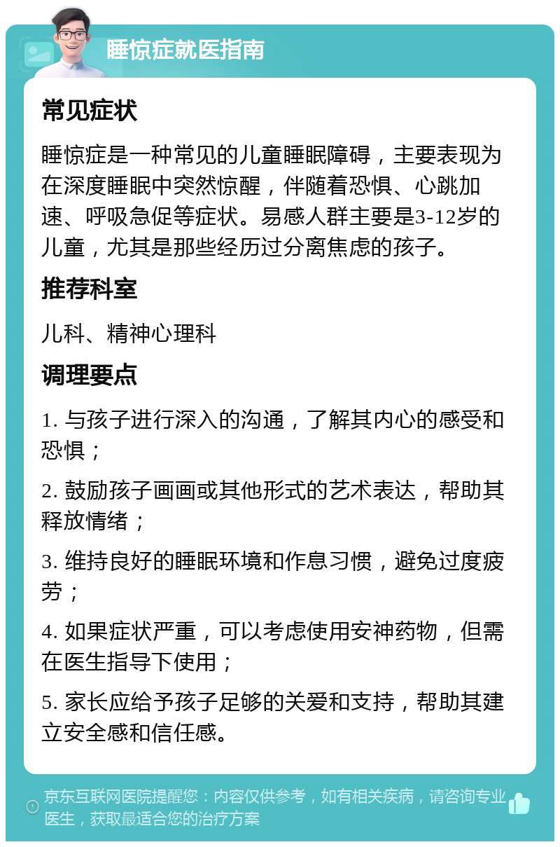 睡惊症就医指南 常见症状 睡惊症是一种常见的儿童睡眠障碍，主要表现为在深度睡眠中突然惊醒，伴随着恐惧、心跳加速、呼吸急促等症状。易感人群主要是3-12岁的儿童，尤其是那些经历过分离焦虑的孩子。 推荐科室 儿科、精神心理科 调理要点 1. 与孩子进行深入的沟通，了解其内心的感受和恐惧； 2. 鼓励孩子画画或其他形式的艺术表达，帮助其释放情绪； 3. 维持良好的睡眠环境和作息习惯，避免过度疲劳； 4. 如果症状严重，可以考虑使用安神药物，但需在医生指导下使用； 5. 家长应给予孩子足够的关爱和支持，帮助其建立安全感和信任感。