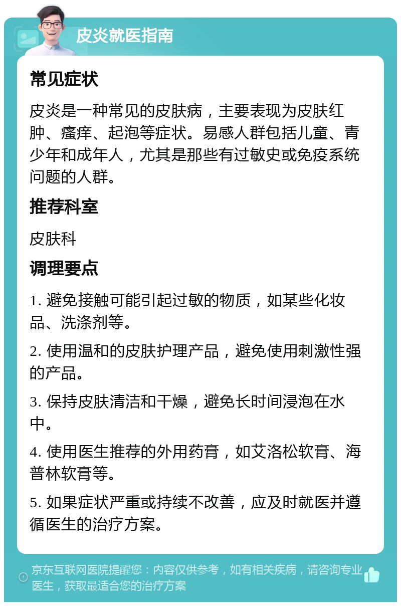 皮炎就医指南 常见症状 皮炎是一种常见的皮肤病，主要表现为皮肤红肿、瘙痒、起泡等症状。易感人群包括儿童、青少年和成年人，尤其是那些有过敏史或免疫系统问题的人群。 推荐科室 皮肤科 调理要点 1. 避免接触可能引起过敏的物质，如某些化妆品、洗涤剂等。 2. 使用温和的皮肤护理产品，避免使用刺激性强的产品。 3. 保持皮肤清洁和干燥，避免长时间浸泡在水中。 4. 使用医生推荐的外用药膏，如艾洛松软膏、海普林软膏等。 5. 如果症状严重或持续不改善，应及时就医并遵循医生的治疗方案。