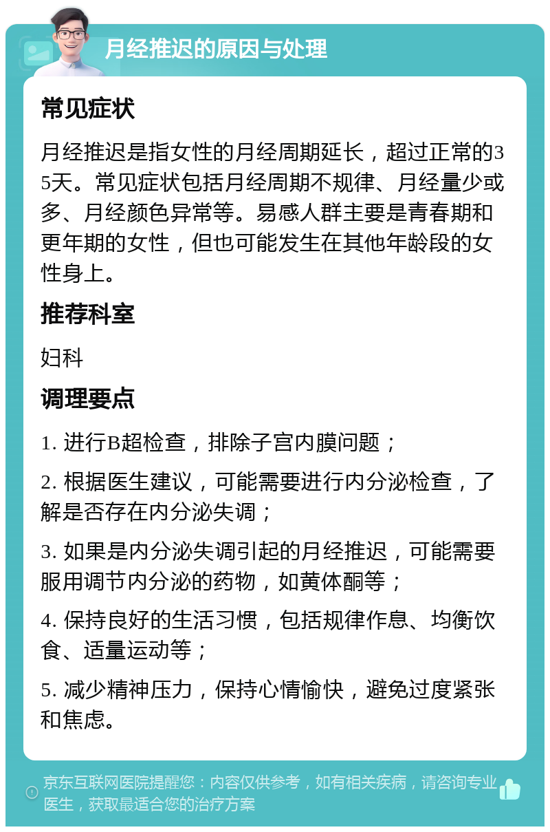 月经推迟的原因与处理 常见症状 月经推迟是指女性的月经周期延长，超过正常的35天。常见症状包括月经周期不规律、月经量少或多、月经颜色异常等。易感人群主要是青春期和更年期的女性，但也可能发生在其他年龄段的女性身上。 推荐科室 妇科 调理要点 1. 进行B超检查，排除子宫内膜问题； 2. 根据医生建议，可能需要进行内分泌检查，了解是否存在内分泌失调； 3. 如果是内分泌失调引起的月经推迟，可能需要服用调节内分泌的药物，如黄体酮等； 4. 保持良好的生活习惯，包括规律作息、均衡饮食、适量运动等； 5. 减少精神压力，保持心情愉快，避免过度紧张和焦虑。