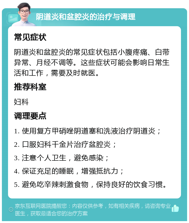 阴道炎和盆腔炎的治疗与调理 常见症状 阴道炎和盆腔炎的常见症状包括小腹疼痛、白带异常、月经不调等。这些症状可能会影响日常生活和工作，需要及时就医。 推荐科室 妇科 调理要点 1. 使用复方甲硝唑阴道塞和洗液治疗阴道炎； 2. 口服妇科千金片治疗盆腔炎； 3. 注意个人卫生，避免感染； 4. 保证充足的睡眠，增强抵抗力； 5. 避免吃辛辣刺激食物，保持良好的饮食习惯。