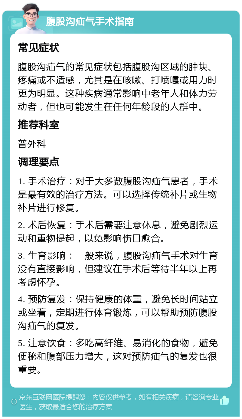 腹股沟疝气手术指南 常见症状 腹股沟疝气的常见症状包括腹股沟区域的肿块、疼痛或不适感，尤其是在咳嗽、打喷嚏或用力时更为明显。这种疾病通常影响中老年人和体力劳动者，但也可能发生在任何年龄段的人群中。 推荐科室 普外科 调理要点 1. 手术治疗：对于大多数腹股沟疝气患者，手术是最有效的治疗方法。可以选择传统补片或生物补片进行修复。 2. 术后恢复：手术后需要注意休息，避免剧烈运动和重物提起，以免影响伤口愈合。 3. 生育影响：一般来说，腹股沟疝气手术对生育没有直接影响，但建议在手术后等待半年以上再考虑怀孕。 4. 预防复发：保持健康的体重，避免长时间站立或坐着，定期进行体育锻炼，可以帮助预防腹股沟疝气的复发。 5. 注意饮食：多吃高纤维、易消化的食物，避免便秘和腹部压力增大，这对预防疝气的复发也很重要。