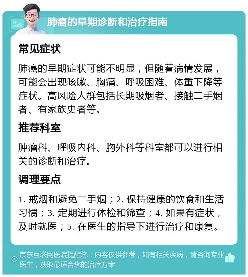 肺癌的早期诊断和治疗指南 常见症状 肺癌的早期症状可能不明显，但随着病情发展，可能会出现咳嗽、胸痛、呼吸困难、体重下降等症状。高风险人群包括长期吸烟者、接触二手烟者、有家族史者等。 推荐科室 肿瘤科、呼吸内科、胸外科等科室都可以进行相关的诊断和治疗。 调理要点 1. 戒烟和避免二手烟；2. 保持健康的饮食和生活习惯；3. 定期进行体检和筛查；4. 如果有症状，及时就医；5. 在医生的指导下进行治疗和康复。