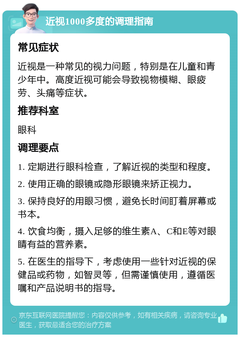 近视1000多度的调理指南 常见症状 近视是一种常见的视力问题，特别是在儿童和青少年中。高度近视可能会导致视物模糊、眼疲劳、头痛等症状。 推荐科室 眼科 调理要点 1. 定期进行眼科检查，了解近视的类型和程度。 2. 使用正确的眼镜或隐形眼镜来矫正视力。 3. 保持良好的用眼习惯，避免长时间盯着屏幕或书本。 4. 饮食均衡，摄入足够的维生素A、C和E等对眼睛有益的营养素。 5. 在医生的指导下，考虑使用一些针对近视的保健品或药物，如智灵等，但需谨慎使用，遵循医嘱和产品说明书的指导。