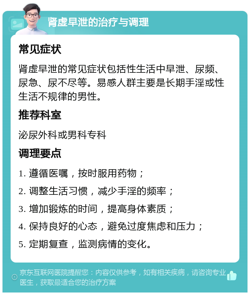 肾虚早泄的治疗与调理 常见症状 肾虚早泄的常见症状包括性生活中早泄、尿频、尿急、尿不尽等。易感人群主要是长期手淫或性生活不规律的男性。 推荐科室 泌尿外科或男科专科 调理要点 1. 遵循医嘱，按时服用药物； 2. 调整生活习惯，减少手淫的频率； 3. 增加锻炼的时间，提高身体素质； 4. 保持良好的心态，避免过度焦虑和压力； 5. 定期复查，监测病情的变化。