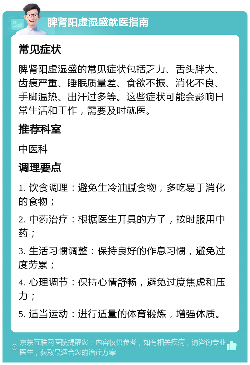 脾肾阳虚湿盛就医指南 常见症状 脾肾阳虚湿盛的常见症状包括乏力、舌头胖大、齿痕严重、睡眠质量差、食欲不振、消化不良、手脚温热、出汗过多等。这些症状可能会影响日常生活和工作，需要及时就医。 推荐科室 中医科 调理要点 1. 饮食调理：避免生冷油腻食物，多吃易于消化的食物； 2. 中药治疗：根据医生开具的方子，按时服用中药； 3. 生活习惯调整：保持良好的作息习惯，避免过度劳累； 4. 心理调节：保持心情舒畅，避免过度焦虑和压力； 5. 适当运动：进行适量的体育锻炼，增强体质。