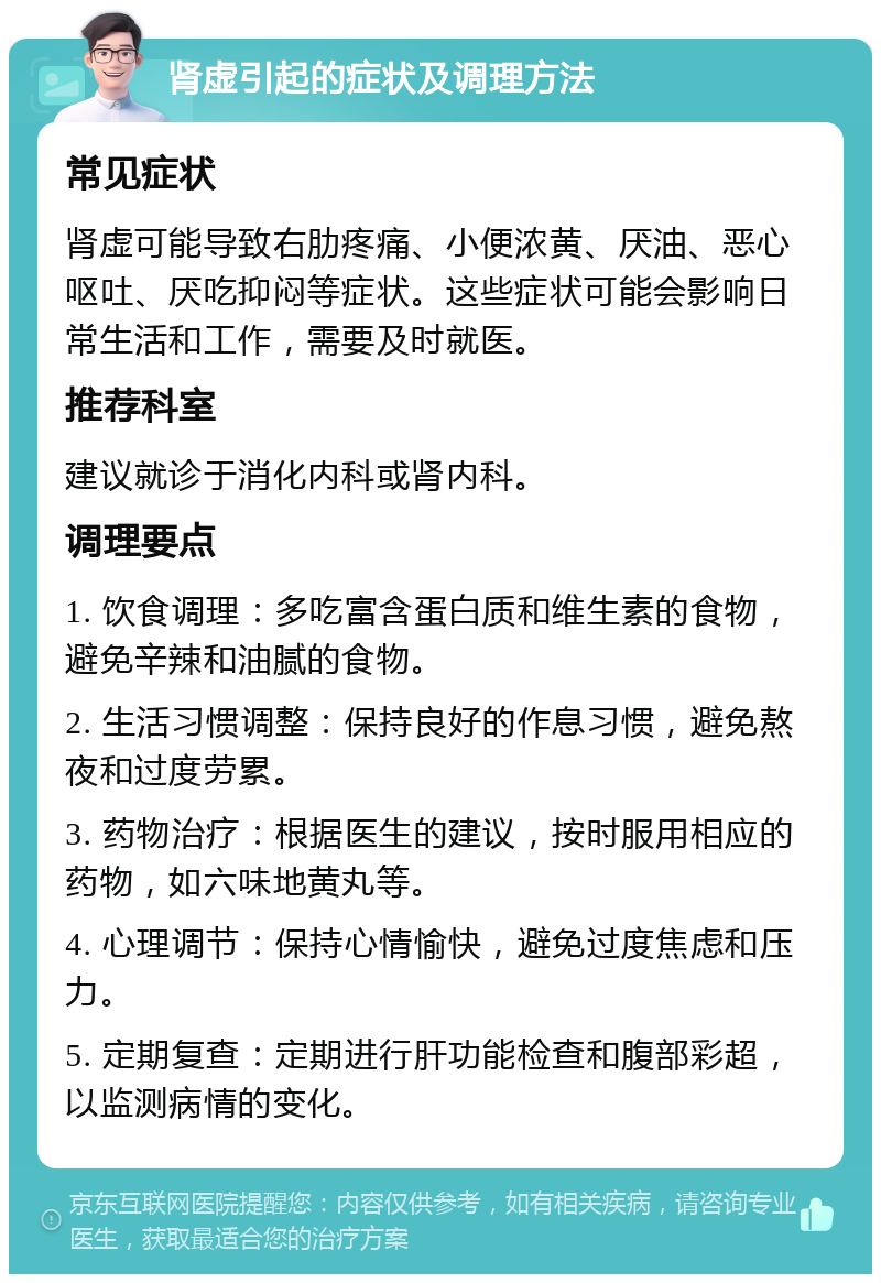 肾虚引起的症状及调理方法 常见症状 肾虚可能导致右肋疼痛、小便浓黄、厌油、恶心呕吐、厌吃抑闷等症状。这些症状可能会影响日常生活和工作，需要及时就医。 推荐科室 建议就诊于消化内科或肾内科。 调理要点 1. 饮食调理：多吃富含蛋白质和维生素的食物，避免辛辣和油腻的食物。 2. 生活习惯调整：保持良好的作息习惯，避免熬夜和过度劳累。 3. 药物治疗：根据医生的建议，按时服用相应的药物，如六味地黄丸等。 4. 心理调节：保持心情愉快，避免过度焦虑和压力。 5. 定期复查：定期进行肝功能检查和腹部彩超，以监测病情的变化。