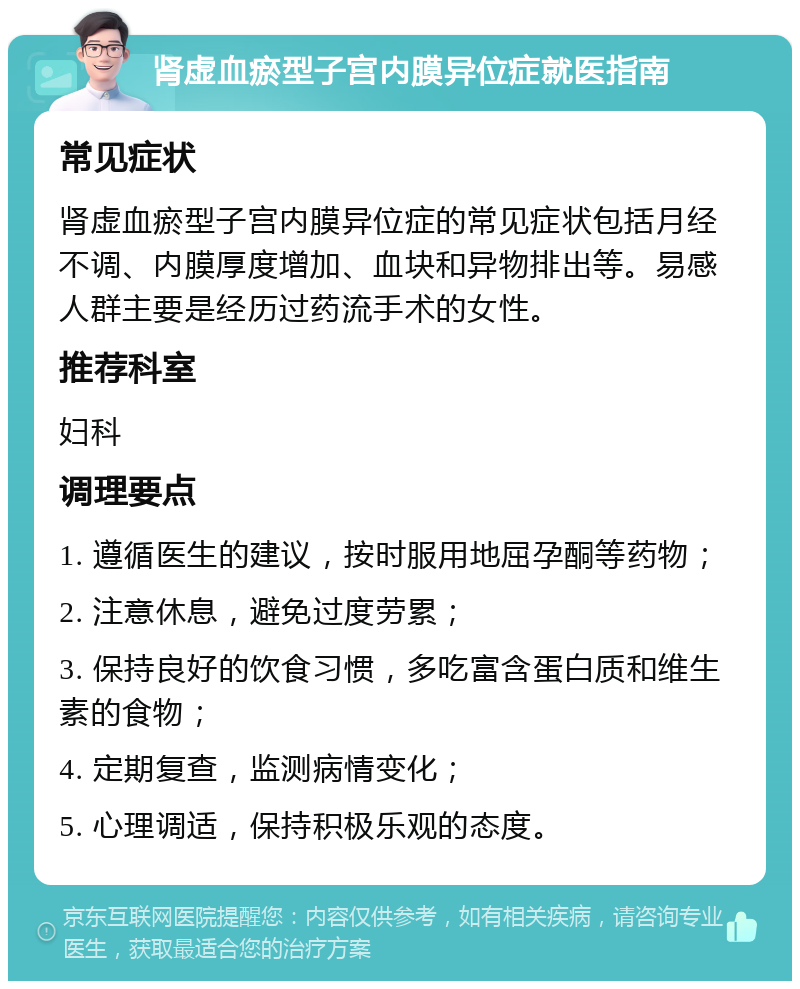 肾虚血瘀型子宫内膜异位症就医指南 常见症状 肾虚血瘀型子宫内膜异位症的常见症状包括月经不调、内膜厚度增加、血块和异物排出等。易感人群主要是经历过药流手术的女性。 推荐科室 妇科 调理要点 1. 遵循医生的建议，按时服用地屈孕酮等药物； 2. 注意休息，避免过度劳累； 3. 保持良好的饮食习惯，多吃富含蛋白质和维生素的食物； 4. 定期复查，监测病情变化； 5. 心理调适，保持积极乐观的态度。