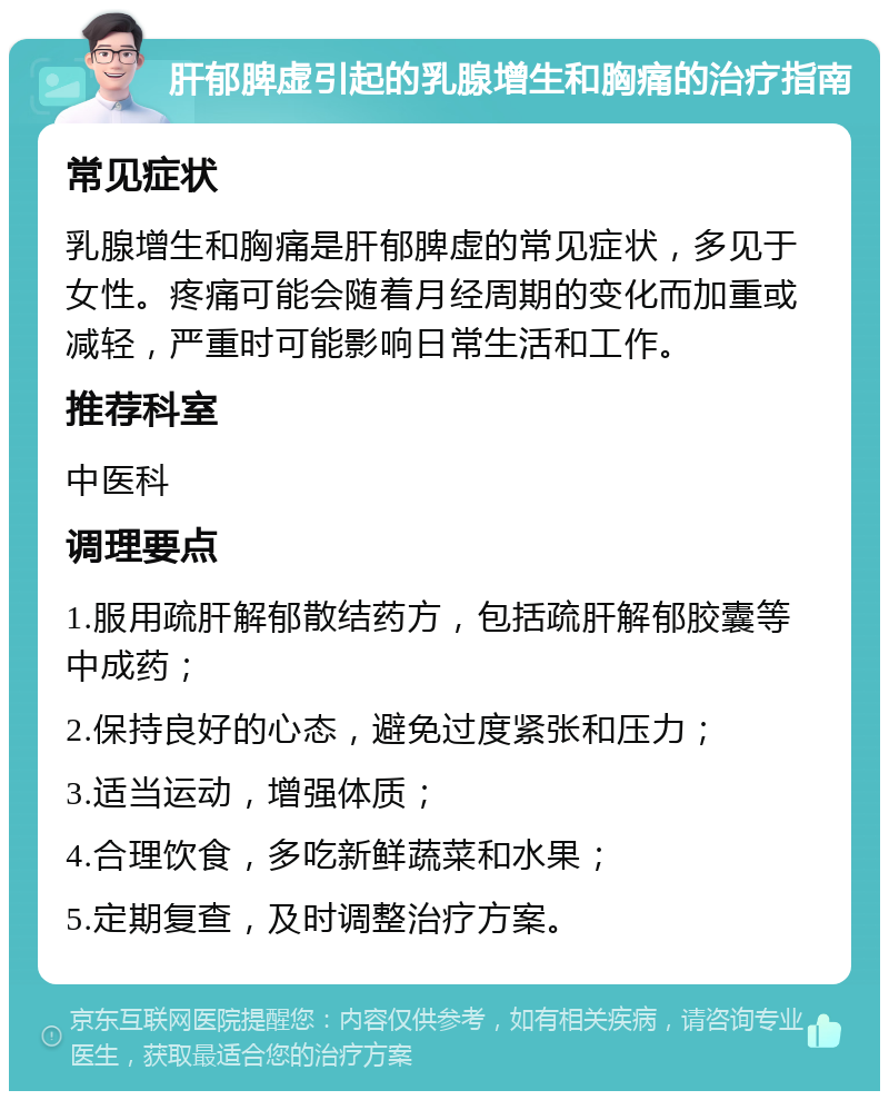 肝郁脾虚引起的乳腺增生和胸痛的治疗指南 常见症状 乳腺增生和胸痛是肝郁脾虚的常见症状，多见于女性。疼痛可能会随着月经周期的变化而加重或减轻，严重时可能影响日常生活和工作。 推荐科室 中医科 调理要点 1.服用疏肝解郁散结药方，包括疏肝解郁胶囊等中成药； 2.保持良好的心态，避免过度紧张和压力； 3.适当运动，增强体质； 4.合理饮食，多吃新鲜蔬菜和水果； 5.定期复查，及时调整治疗方案。