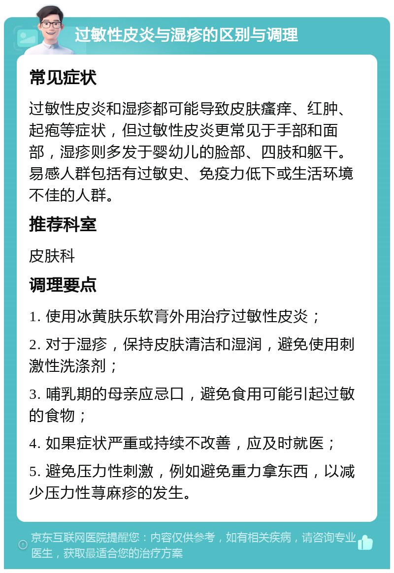 过敏性皮炎与湿疹的区别与调理 常见症状 过敏性皮炎和湿疹都可能导致皮肤瘙痒、红肿、起疱等症状，但过敏性皮炎更常见于手部和面部，湿疹则多发于婴幼儿的脸部、四肢和躯干。易感人群包括有过敏史、免疫力低下或生活环境不佳的人群。 推荐科室 皮肤科 调理要点 1. 使用冰黄肤乐软膏外用治疗过敏性皮炎； 2. 对于湿疹，保持皮肤清洁和湿润，避免使用刺激性洗涤剂； 3. 哺乳期的母亲应忌口，避免食用可能引起过敏的食物； 4. 如果症状严重或持续不改善，应及时就医； 5. 避免压力性刺激，例如避免重力拿东西，以减少压力性荨麻疹的发生。