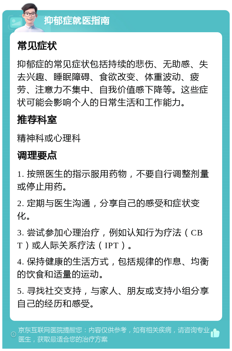 抑郁症就医指南 常见症状 抑郁症的常见症状包括持续的悲伤、无助感、失去兴趣、睡眠障碍、食欲改变、体重波动、疲劳、注意力不集中、自我价值感下降等。这些症状可能会影响个人的日常生活和工作能力。 推荐科室 精神科或心理科 调理要点 1. 按照医生的指示服用药物，不要自行调整剂量或停止用药。 2. 定期与医生沟通，分享自己的感受和症状变化。 3. 尝试参加心理治疗，例如认知行为疗法（CBT）或人际关系疗法（IPT）。 4. 保持健康的生活方式，包括规律的作息、均衡的饮食和适量的运动。 5. 寻找社交支持，与家人、朋友或支持小组分享自己的经历和感受。