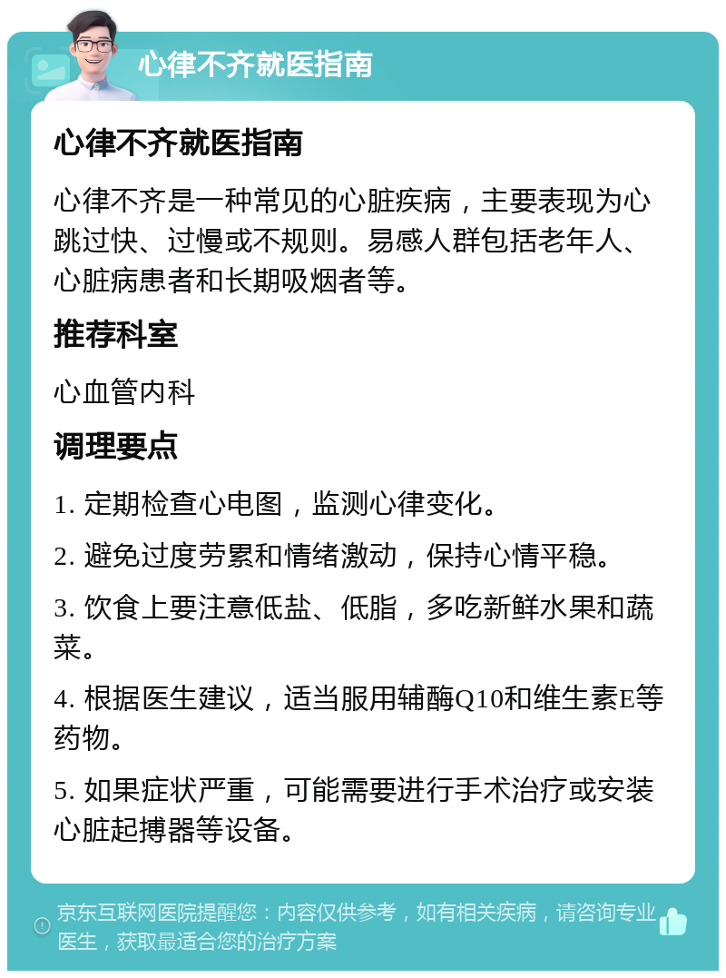 心律不齐就医指南 心律不齐就医指南 心律不齐是一种常见的心脏疾病，主要表现为心跳过快、过慢或不规则。易感人群包括老年人、心脏病患者和长期吸烟者等。 推荐科室 心血管内科 调理要点 1. 定期检查心电图，监测心律变化。 2. 避免过度劳累和情绪激动，保持心情平稳。 3. 饮食上要注意低盐、低脂，多吃新鲜水果和蔬菜。 4. 根据医生建议，适当服用辅酶Q10和维生素E等药物。 5. 如果症状严重，可能需要进行手术治疗或安装心脏起搏器等设备。