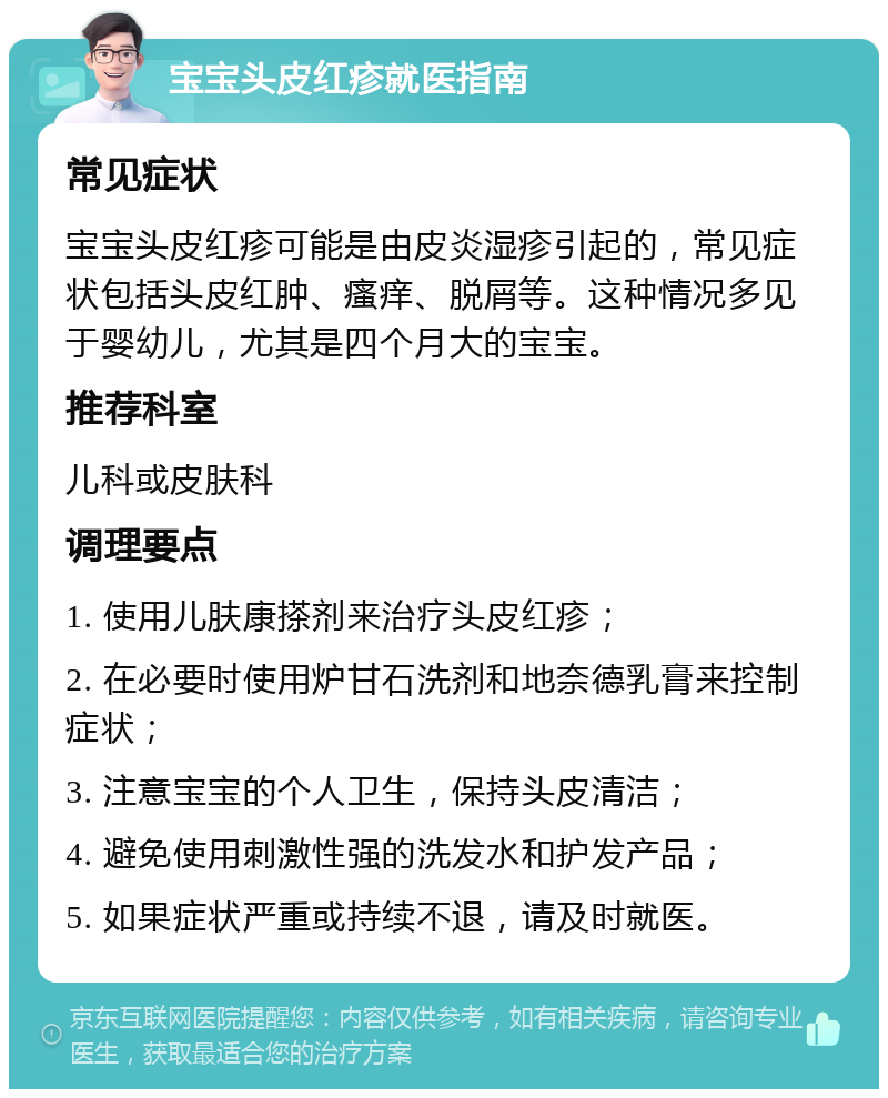 宝宝头皮红疹就医指南 常见症状 宝宝头皮红疹可能是由皮炎湿疹引起的，常见症状包括头皮红肿、瘙痒、脱屑等。这种情况多见于婴幼儿，尤其是四个月大的宝宝。 推荐科室 儿科或皮肤科 调理要点 1. 使用儿肤康搽剂来治疗头皮红疹； 2. 在必要时使用炉甘石洗剂和地奈德乳膏来控制症状； 3. 注意宝宝的个人卫生，保持头皮清洁； 4. 避免使用刺激性强的洗发水和护发产品； 5. 如果症状严重或持续不退，请及时就医。