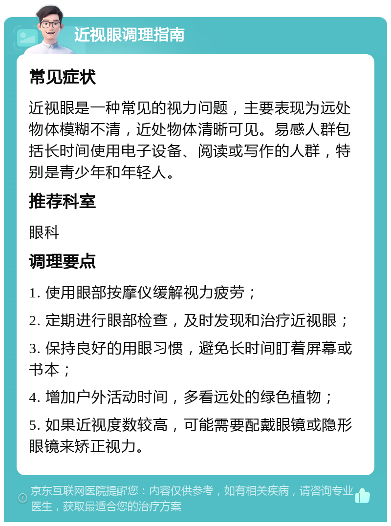 近视眼调理指南 常见症状 近视眼是一种常见的视力问题，主要表现为远处物体模糊不清，近处物体清晰可见。易感人群包括长时间使用电子设备、阅读或写作的人群，特别是青少年和年轻人。 推荐科室 眼科 调理要点 1. 使用眼部按摩仪缓解视力疲劳； 2. 定期进行眼部检查，及时发现和治疗近视眼； 3. 保持良好的用眼习惯，避免长时间盯着屏幕或书本； 4. 增加户外活动时间，多看远处的绿色植物； 5. 如果近视度数较高，可能需要配戴眼镜或隐形眼镜来矫正视力。