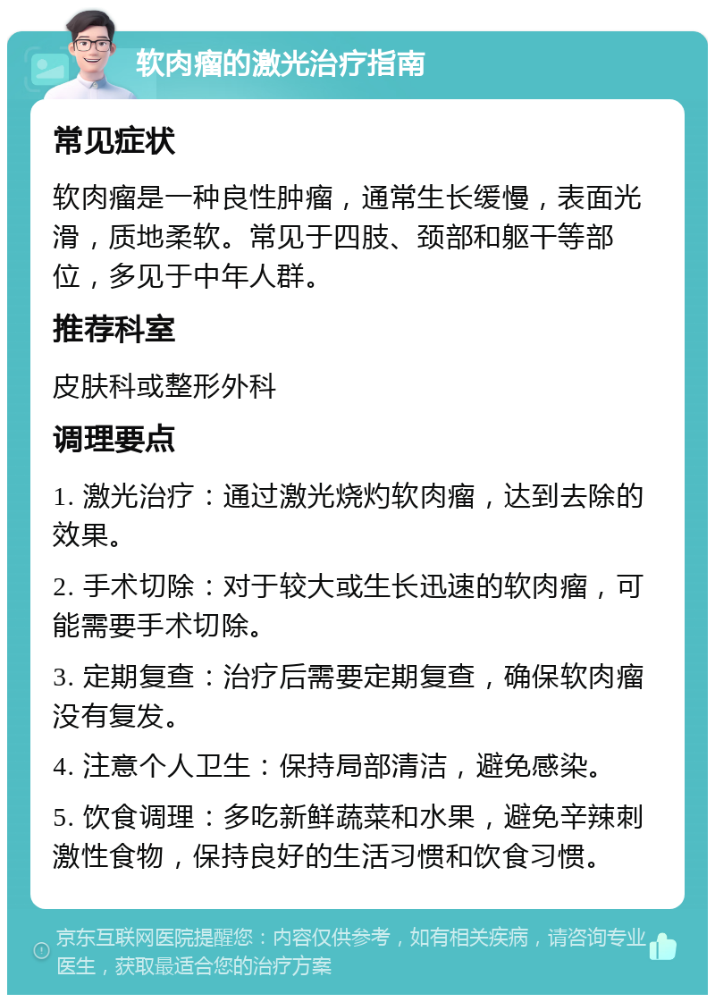 软肉瘤的激光治疗指南 常见症状 软肉瘤是一种良性肿瘤，通常生长缓慢，表面光滑，质地柔软。常见于四肢、颈部和躯干等部位，多见于中年人群。 推荐科室 皮肤科或整形外科 调理要点 1. 激光治疗：通过激光烧灼软肉瘤，达到去除的效果。 2. 手术切除：对于较大或生长迅速的软肉瘤，可能需要手术切除。 3. 定期复查：治疗后需要定期复查，确保软肉瘤没有复发。 4. 注意个人卫生：保持局部清洁，避免感染。 5. 饮食调理：多吃新鲜蔬菜和水果，避免辛辣刺激性食物，保持良好的生活习惯和饮食习惯。