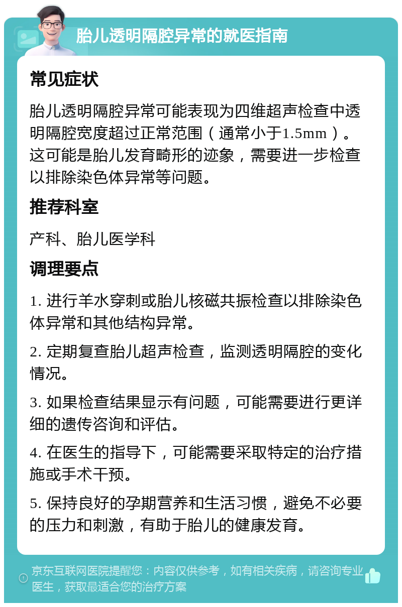 胎儿透明隔腔异常的就医指南 常见症状 胎儿透明隔腔异常可能表现为四维超声检查中透明隔腔宽度超过正常范围（通常小于1.5mm）。这可能是胎儿发育畸形的迹象，需要进一步检查以排除染色体异常等问题。 推荐科室 产科、胎儿医学科 调理要点 1. 进行羊水穿刺或胎儿核磁共振检查以排除染色体异常和其他结构异常。 2. 定期复查胎儿超声检查，监测透明隔腔的变化情况。 3. 如果检查结果显示有问题，可能需要进行更详细的遗传咨询和评估。 4. 在医生的指导下，可能需要采取特定的治疗措施或手术干预。 5. 保持良好的孕期营养和生活习惯，避免不必要的压力和刺激，有助于胎儿的健康发育。