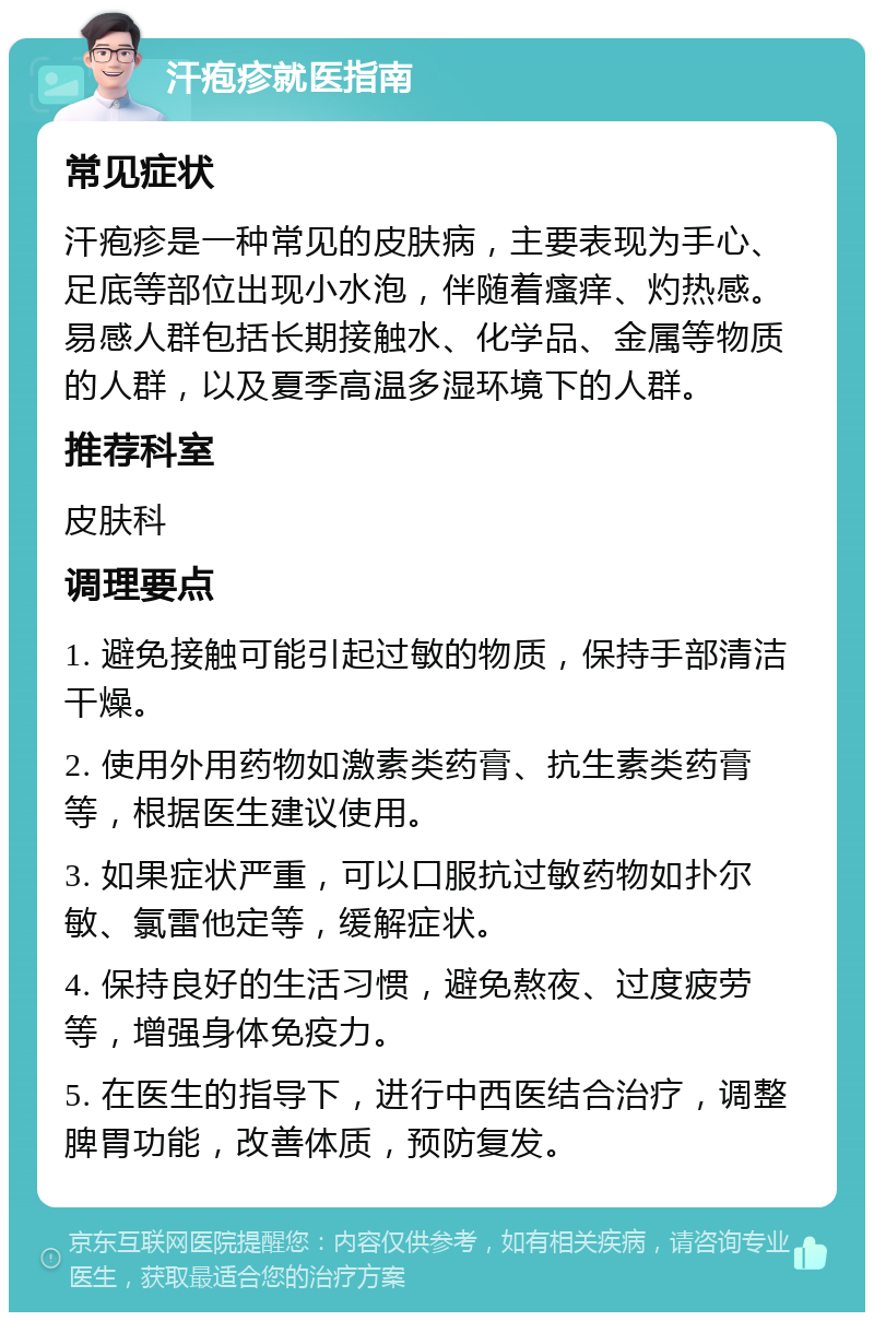 汗疱疹就医指南 常见症状 汗疱疹是一种常见的皮肤病，主要表现为手心、足底等部位出现小水泡，伴随着瘙痒、灼热感。易感人群包括长期接触水、化学品、金属等物质的人群，以及夏季高温多湿环境下的人群。 推荐科室 皮肤科 调理要点 1. 避免接触可能引起过敏的物质，保持手部清洁干燥。 2. 使用外用药物如激素类药膏、抗生素类药膏等，根据医生建议使用。 3. 如果症状严重，可以口服抗过敏药物如扑尔敏、氯雷他定等，缓解症状。 4. 保持良好的生活习惯，避免熬夜、过度疲劳等，增强身体免疫力。 5. 在医生的指导下，进行中西医结合治疗，调整脾胃功能，改善体质，预防复发。