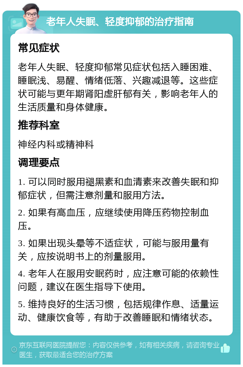 老年人失眠、轻度抑郁的治疗指南 常见症状 老年人失眠、轻度抑郁常见症状包括入睡困难、睡眠浅、易醒、情绪低落、兴趣减退等。这些症状可能与更年期肾阳虚肝郁有关，影响老年人的生活质量和身体健康。 推荐科室 神经内科或精神科 调理要点 1. 可以同时服用褪黑素和血清素来改善失眠和抑郁症状，但需注意剂量和服用方法。 2. 如果有高血压，应继续使用降压药物控制血压。 3. 如果出现头晕等不适症状，可能与服用量有关，应按说明书上的剂量服用。 4. 老年人在服用安眠药时，应注意可能的依赖性问题，建议在医生指导下使用。 5. 维持良好的生活习惯，包括规律作息、适量运动、健康饮食等，有助于改善睡眠和情绪状态。