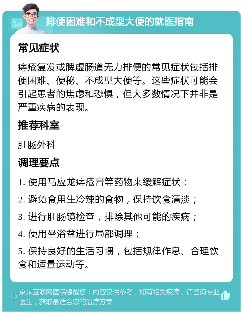 排便困难和不成型大便的就医指南 常见症状 痔疮复发或脾虚肠道无力排便的常见症状包括排便困难、便秘、不成型大便等。这些症状可能会引起患者的焦虑和恐惧，但大多数情况下并非是严重疾病的表现。 推荐科室 肛肠外科 调理要点 1. 使用马应龙痔疮膏等药物来缓解症状； 2. 避免食用生冷辣的食物，保持饮食清淡； 3. 进行肛肠镜检查，排除其他可能的疾病； 4. 使用坐浴盆进行局部调理； 5. 保持良好的生活习惯，包括规律作息、合理饮食和适量运动等。