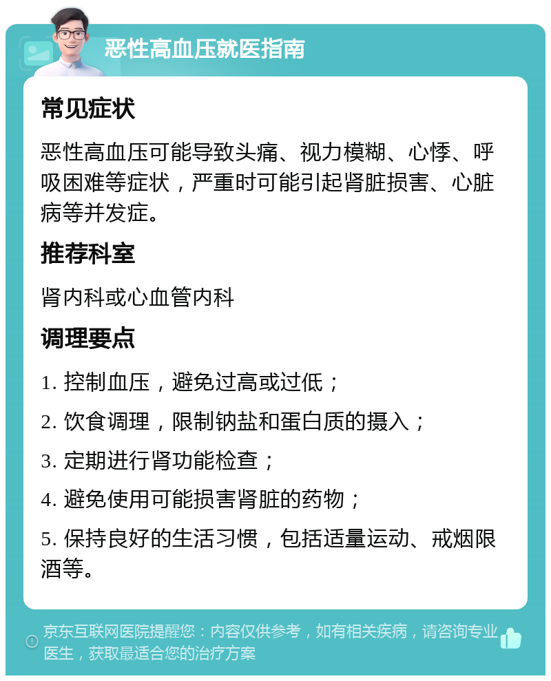 恶性高血压就医指南 常见症状 恶性高血压可能导致头痛、视力模糊、心悸、呼吸困难等症状，严重时可能引起肾脏损害、心脏病等并发症。 推荐科室 肾内科或心血管内科 调理要点 1. 控制血压，避免过高或过低； 2. 饮食调理，限制钠盐和蛋白质的摄入； 3. 定期进行肾功能检查； 4. 避免使用可能损害肾脏的药物； 5. 保持良好的生活习惯，包括适量运动、戒烟限酒等。