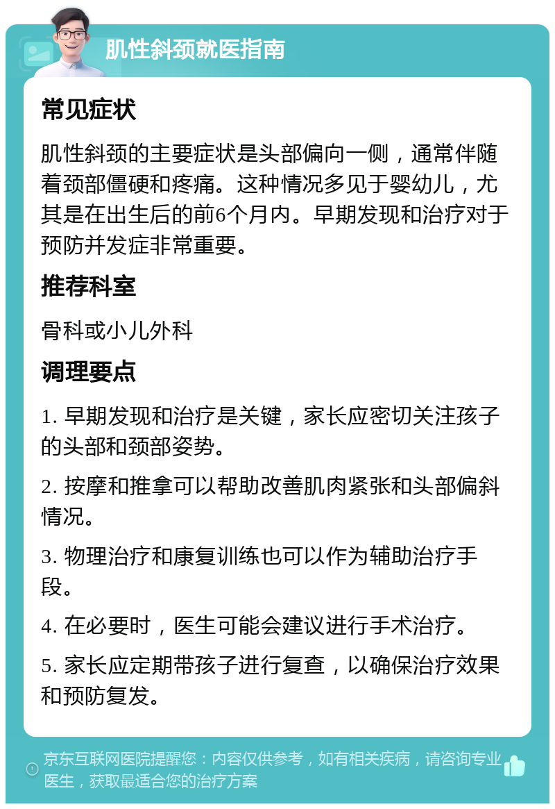 肌性斜颈就医指南 常见症状 肌性斜颈的主要症状是头部偏向一侧，通常伴随着颈部僵硬和疼痛。这种情况多见于婴幼儿，尤其是在出生后的前6个月内。早期发现和治疗对于预防并发症非常重要。 推荐科室 骨科或小儿外科 调理要点 1. 早期发现和治疗是关键，家长应密切关注孩子的头部和颈部姿势。 2. 按摩和推拿可以帮助改善肌肉紧张和头部偏斜情况。 3. 物理治疗和康复训练也可以作为辅助治疗手段。 4. 在必要时，医生可能会建议进行手术治疗。 5. 家长应定期带孩子进行复查，以确保治疗效果和预防复发。