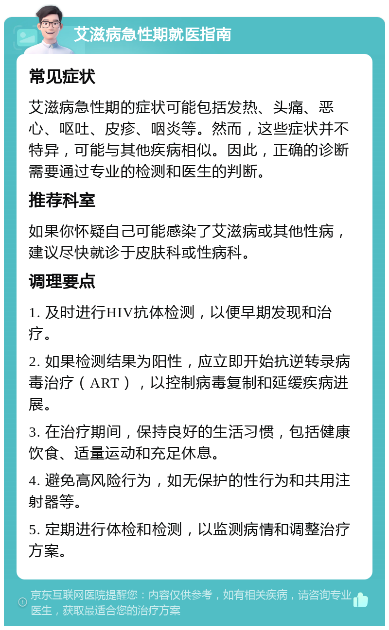 艾滋病急性期就医指南 常见症状 艾滋病急性期的症状可能包括发热、头痛、恶心、呕吐、皮疹、咽炎等。然而，这些症状并不特异，可能与其他疾病相似。因此，正确的诊断需要通过专业的检测和医生的判断。 推荐科室 如果你怀疑自己可能感染了艾滋病或其他性病，建议尽快就诊于皮肤科或性病科。 调理要点 1. 及时进行HIV抗体检测，以便早期发现和治疗。 2. 如果检测结果为阳性，应立即开始抗逆转录病毒治疗（ART），以控制病毒复制和延缓疾病进展。 3. 在治疗期间，保持良好的生活习惯，包括健康饮食、适量运动和充足休息。 4. 避免高风险行为，如无保护的性行为和共用注射器等。 5. 定期进行体检和检测，以监测病情和调整治疗方案。