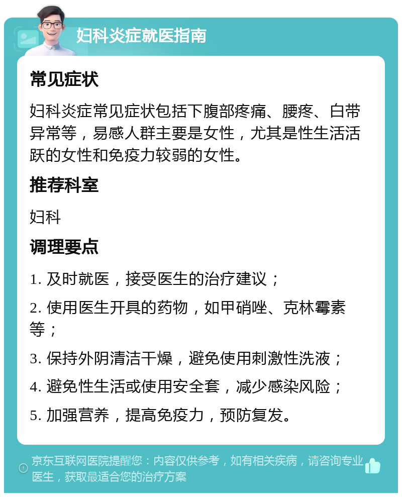 妇科炎症就医指南 常见症状 妇科炎症常见症状包括下腹部疼痛、腰疼、白带异常等，易感人群主要是女性，尤其是性生活活跃的女性和免疫力较弱的女性。 推荐科室 妇科 调理要点 1. 及时就医，接受医生的治疗建议； 2. 使用医生开具的药物，如甲硝唑、克林霉素等； 3. 保持外阴清洁干燥，避免使用刺激性洗液； 4. 避免性生活或使用安全套，减少感染风险； 5. 加强营养，提高免疫力，预防复发。