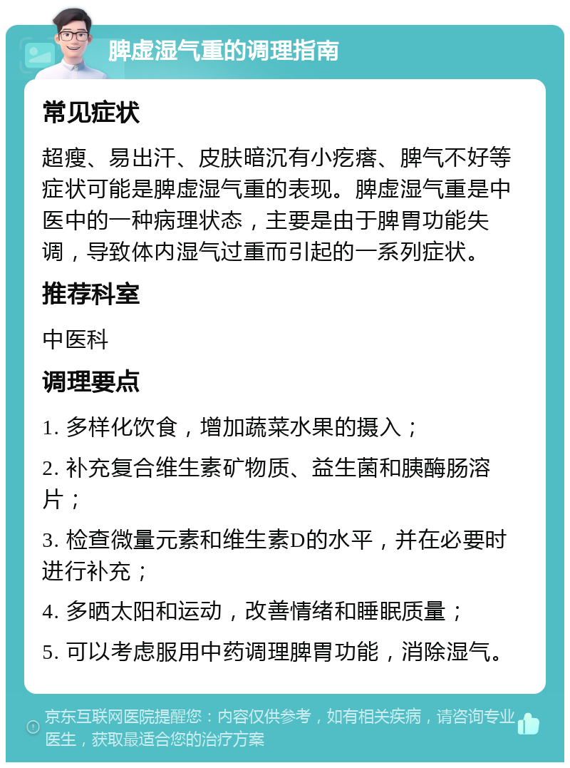 脾虚湿气重的调理指南 常见症状 超瘦、易出汗、皮肤暗沉有小疙瘩、脾气不好等症状可能是脾虚湿气重的表现。脾虚湿气重是中医中的一种病理状态，主要是由于脾胃功能失调，导致体内湿气过重而引起的一系列症状。 推荐科室 中医科 调理要点 1. 多样化饮食，增加蔬菜水果的摄入； 2. 补充复合维生素矿物质、益生菌和胰酶肠溶片； 3. 检查微量元素和维生素D的水平，并在必要时进行补充； 4. 多晒太阳和运动，改善情绪和睡眠质量； 5. 可以考虑服用中药调理脾胃功能，消除湿气。