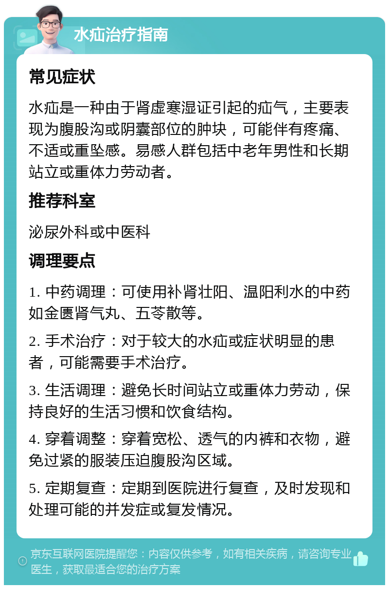 水疝治疗指南 常见症状 水疝是一种由于肾虚寒湿证引起的疝气，主要表现为腹股沟或阴囊部位的肿块，可能伴有疼痛、不适或重坠感。易感人群包括中老年男性和长期站立或重体力劳动者。 推荐科室 泌尿外科或中医科 调理要点 1. 中药调理：可使用补肾壮阳、温阳利水的中药如金匮肾气丸、五苓散等。 2. 手术治疗：对于较大的水疝或症状明显的患者，可能需要手术治疗。 3. 生活调理：避免长时间站立或重体力劳动，保持良好的生活习惯和饮食结构。 4. 穿着调整：穿着宽松、透气的内裤和衣物，避免过紧的服装压迫腹股沟区域。 5. 定期复查：定期到医院进行复查，及时发现和处理可能的并发症或复发情况。