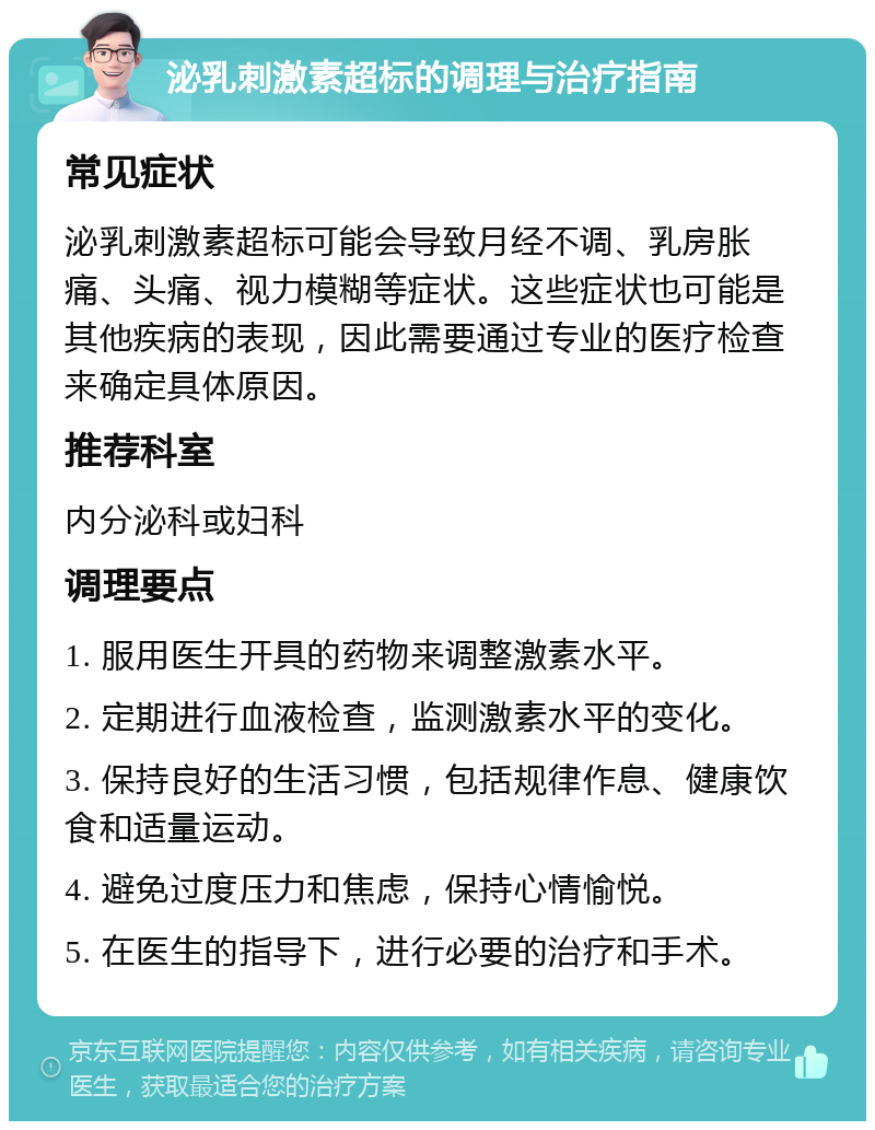 泌乳刺激素超标的调理与治疗指南 常见症状 泌乳刺激素超标可能会导致月经不调、乳房胀痛、头痛、视力模糊等症状。这些症状也可能是其他疾病的表现，因此需要通过专业的医疗检查来确定具体原因。 推荐科室 内分泌科或妇科 调理要点 1. 服用医生开具的药物来调整激素水平。 2. 定期进行血液检查，监测激素水平的变化。 3. 保持良好的生活习惯，包括规律作息、健康饮食和适量运动。 4. 避免过度压力和焦虑，保持心情愉悦。 5. 在医生的指导下，进行必要的治疗和手术。