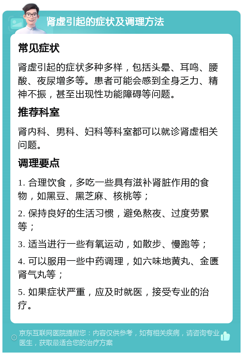 肾虚引起的症状及调理方法 常见症状 肾虚引起的症状多种多样，包括头晕、耳鸣、腰酸、夜尿增多等。患者可能会感到全身乏力、精神不振，甚至出现性功能障碍等问题。 推荐科室 肾内科、男科、妇科等科室都可以就诊肾虚相关问题。 调理要点 1. 合理饮食，多吃一些具有滋补肾脏作用的食物，如黑豆、黑芝麻、核桃等； 2. 保持良好的生活习惯，避免熬夜、过度劳累等； 3. 适当进行一些有氧运动，如散步、慢跑等； 4. 可以服用一些中药调理，如六味地黄丸、金匮肾气丸等； 5. 如果症状严重，应及时就医，接受专业的治疗。