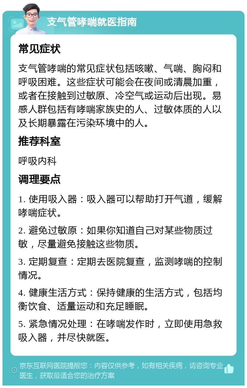 支气管哮喘就医指南 常见症状 支气管哮喘的常见症状包括咳嗽、气喘、胸闷和呼吸困难。这些症状可能会在夜间或清晨加重，或者在接触到过敏原、冷空气或运动后出现。易感人群包括有哮喘家族史的人、过敏体质的人以及长期暴露在污染环境中的人。 推荐科室 呼吸内科 调理要点 1. 使用吸入器：吸入器可以帮助打开气道，缓解哮喘症状。 2. 避免过敏原：如果你知道自己对某些物质过敏，尽量避免接触这些物质。 3. 定期复查：定期去医院复查，监测哮喘的控制情况。 4. 健康生活方式：保持健康的生活方式，包括均衡饮食、适量运动和充足睡眠。 5. 紧急情况处理：在哮喘发作时，立即使用急救吸入器，并尽快就医。