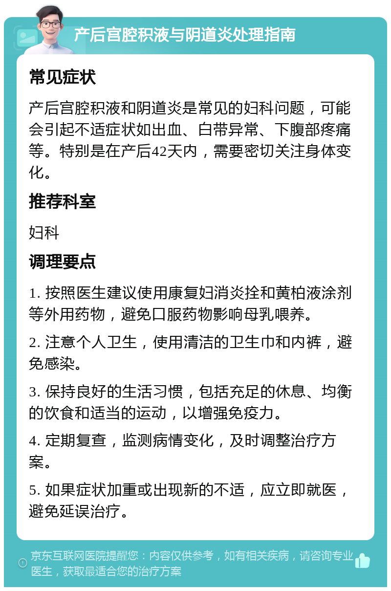 产后宫腔积液与阴道炎处理指南 常见症状 产后宫腔积液和阴道炎是常见的妇科问题，可能会引起不适症状如出血、白带异常、下腹部疼痛等。特别是在产后42天内，需要密切关注身体变化。 推荐科室 妇科 调理要点 1. 按照医生建议使用康复妇消炎拴和黄柏液涂剂等外用药物，避免口服药物影响母乳喂养。 2. 注意个人卫生，使用清洁的卫生巾和内裤，避免感染。 3. 保持良好的生活习惯，包括充足的休息、均衡的饮食和适当的运动，以增强免疫力。 4. 定期复查，监测病情变化，及时调整治疗方案。 5. 如果症状加重或出现新的不适，应立即就医，避免延误治疗。