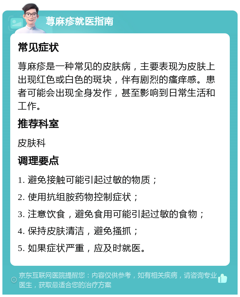 荨麻疹就医指南 常见症状 荨麻疹是一种常见的皮肤病，主要表现为皮肤上出现红色或白色的斑块，伴有剧烈的瘙痒感。患者可能会出现全身发作，甚至影响到日常生活和工作。 推荐科室 皮肤科 调理要点 1. 避免接触可能引起过敏的物质； 2. 使用抗组胺药物控制症状； 3. 注意饮食，避免食用可能引起过敏的食物； 4. 保持皮肤清洁，避免搔抓； 5. 如果症状严重，应及时就医。