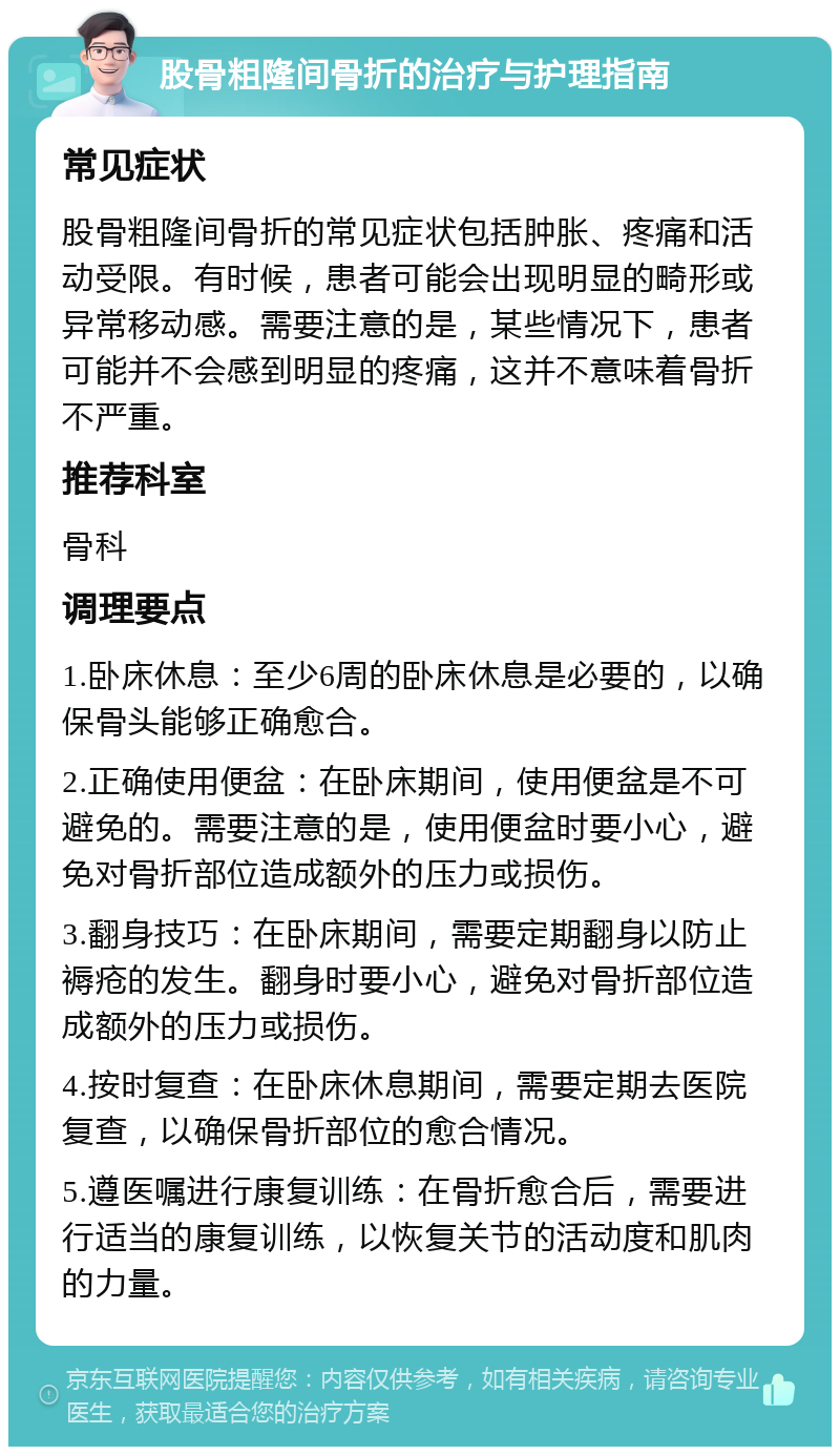 股骨粗隆间骨折的治疗与护理指南 常见症状 股骨粗隆间骨折的常见症状包括肿胀、疼痛和活动受限。有时候，患者可能会出现明显的畸形或异常移动感。需要注意的是，某些情况下，患者可能并不会感到明显的疼痛，这并不意味着骨折不严重。 推荐科室 骨科 调理要点 1.卧床休息：至少6周的卧床休息是必要的，以确保骨头能够正确愈合。 2.正确使用便盆：在卧床期间，使用便盆是不可避免的。需要注意的是，使用便盆时要小心，避免对骨折部位造成额外的压力或损伤。 3.翻身技巧：在卧床期间，需要定期翻身以防止褥疮的发生。翻身时要小心，避免对骨折部位造成额外的压力或损伤。 4.按时复查：在卧床休息期间，需要定期去医院复查，以确保骨折部位的愈合情况。 5.遵医嘱进行康复训练：在骨折愈合后，需要进行适当的康复训练，以恢复关节的活动度和肌肉的力量。