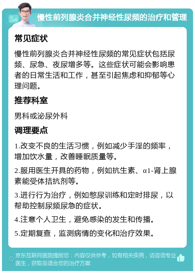 慢性前列腺炎合并神经性尿频的治疗和管理 常见症状 慢性前列腺炎合并神经性尿频的常见症状包括尿频、尿急、夜尿增多等。这些症状可能会影响患者的日常生活和工作，甚至引起焦虑和抑郁等心理问题。 推荐科室 男科或泌尿外科 调理要点 1.改变不良的生活习惯，例如减少手淫的频率，增加饮水量，改善睡眠质量等。 2.服用医生开具的药物，例如抗生素、α1-肾上腺素能受体拮抗剂等。 3.进行行为治疗，例如憋尿训练和定时排尿，以帮助控制尿频尿急的症状。 4.注意个人卫生，避免感染的发生和传播。 5.定期复查，监测病情的变化和治疗效果。