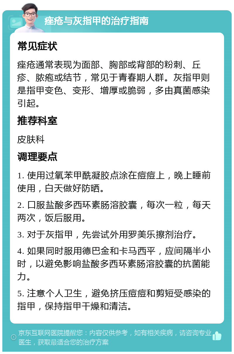 痤疮与灰指甲的治疗指南 常见症状 痤疮通常表现为面部、胸部或背部的粉刺、丘疹、脓疱或结节，常见于青春期人群。灰指甲则是指甲变色、变形、增厚或脆弱，多由真菌感染引起。 推荐科室 皮肤科 调理要点 1. 使用过氧苯甲酰凝胶点涂在痘痘上，晚上睡前使用，白天做好防晒。 2. 口服盐酸多西环素肠溶胶囊，每次一粒，每天两次，饭后服用。 3. 对于灰指甲，先尝试外用罗美乐擦剂治疗。 4. 如果同时服用德巴金和卡马西平，应间隔半小时，以避免影响盐酸多西环素肠溶胶囊的抗菌能力。 5. 注意个人卫生，避免挤压痘痘和剪短受感染的指甲，保持指甲干燥和清洁。