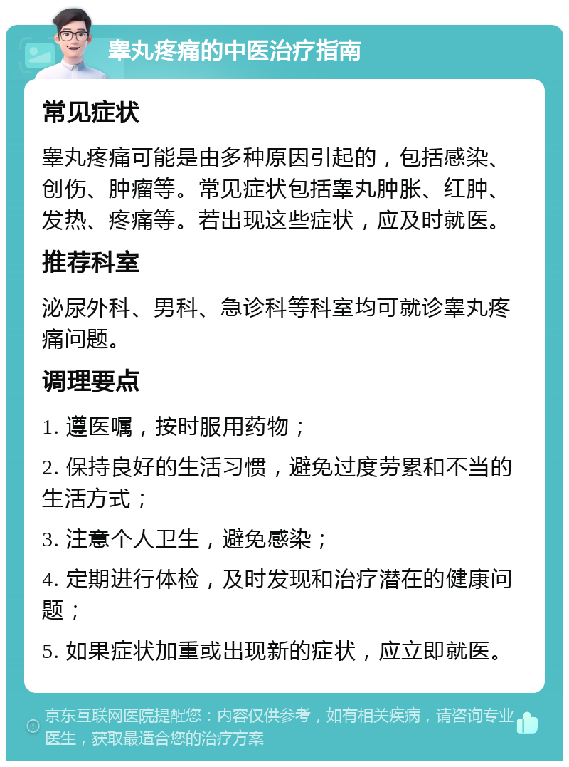 睾丸疼痛的中医治疗指南 常见症状 睾丸疼痛可能是由多种原因引起的，包括感染、创伤、肿瘤等。常见症状包括睾丸肿胀、红肿、发热、疼痛等。若出现这些症状，应及时就医。 推荐科室 泌尿外科、男科、急诊科等科室均可就诊睾丸疼痛问题。 调理要点 1. 遵医嘱，按时服用药物； 2. 保持良好的生活习惯，避免过度劳累和不当的生活方式； 3. 注意个人卫生，避免感染； 4. 定期进行体检，及时发现和治疗潜在的健康问题； 5. 如果症状加重或出现新的症状，应立即就医。