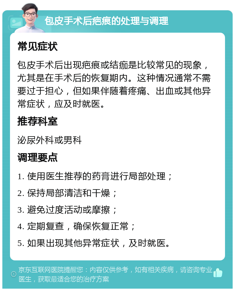 包皮手术后疤痕的处理与调理 常见症状 包皮手术后出现疤痕或结痂是比较常见的现象，尤其是在手术后的恢复期内。这种情况通常不需要过于担心，但如果伴随着疼痛、出血或其他异常症状，应及时就医。 推荐科室 泌尿外科或男科 调理要点 1. 使用医生推荐的药膏进行局部处理； 2. 保持局部清洁和干燥； 3. 避免过度活动或摩擦； 4. 定期复查，确保恢复正常； 5. 如果出现其他异常症状，及时就医。