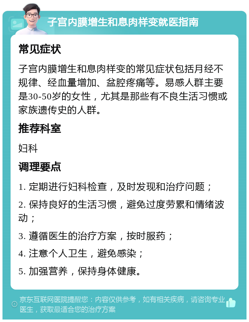 子宫内膜增生和息肉样变就医指南 常见症状 子宫内膜增生和息肉样变的常见症状包括月经不规律、经血量增加、盆腔疼痛等。易感人群主要是30-50岁的女性，尤其是那些有不良生活习惯或家族遗传史的人群。 推荐科室 妇科 调理要点 1. 定期进行妇科检查，及时发现和治疗问题； 2. 保持良好的生活习惯，避免过度劳累和情绪波动； 3. 遵循医生的治疗方案，按时服药； 4. 注意个人卫生，避免感染； 5. 加强营养，保持身体健康。