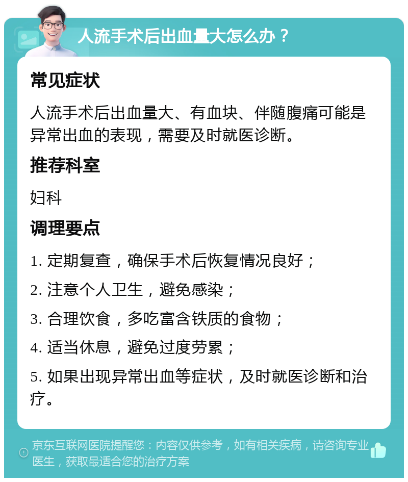 人流手术后出血量大怎么办？ 常见症状 人流手术后出血量大、有血块、伴随腹痛可能是异常出血的表现，需要及时就医诊断。 推荐科室 妇科 调理要点 1. 定期复查，确保手术后恢复情况良好； 2. 注意个人卫生，避免感染； 3. 合理饮食，多吃富含铁质的食物； 4. 适当休息，避免过度劳累； 5. 如果出现异常出血等症状，及时就医诊断和治疗。