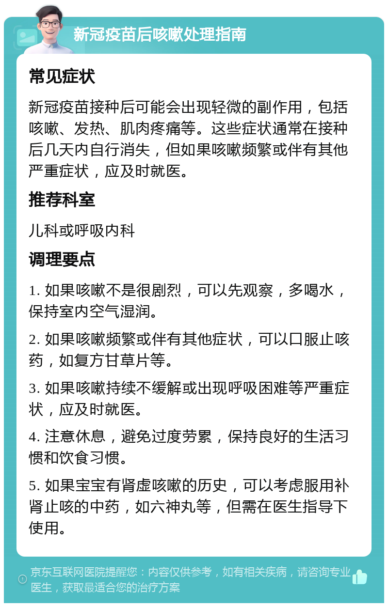 新冠疫苗后咳嗽处理指南 常见症状 新冠疫苗接种后可能会出现轻微的副作用，包括咳嗽、发热、肌肉疼痛等。这些症状通常在接种后几天内自行消失，但如果咳嗽频繁或伴有其他严重症状，应及时就医。 推荐科室 儿科或呼吸内科 调理要点 1. 如果咳嗽不是很剧烈，可以先观察，多喝水，保持室内空气湿润。 2. 如果咳嗽频繁或伴有其他症状，可以口服止咳药，如复方甘草片等。 3. 如果咳嗽持续不缓解或出现呼吸困难等严重症状，应及时就医。 4. 注意休息，避免过度劳累，保持良好的生活习惯和饮食习惯。 5. 如果宝宝有肾虚咳嗽的历史，可以考虑服用补肾止咳的中药，如六神丸等，但需在医生指导下使用。